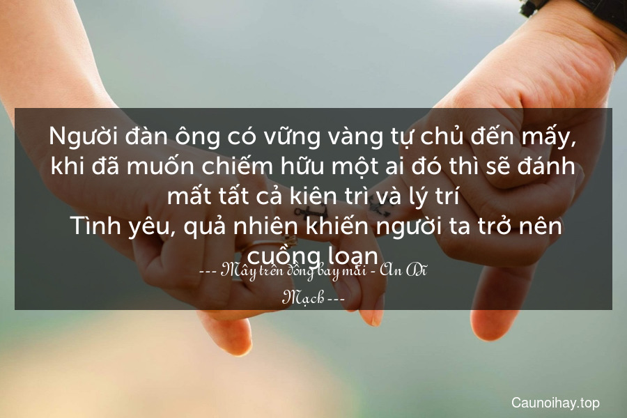 Người đàn ông có vững vàng tự chủ đến mấy, khi đã muốn chiếm hữu một ai đó thì sẽ đánh mất tất cả kiên trì và lý trí. Tình yêu, quả nhiên khiến người ta trở nên cuồng loạn.