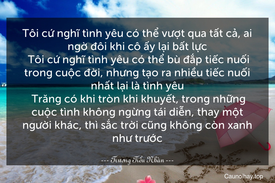 Tôi cứ nghĩ tình yêu có thể vượt qua tất cả, ai ngờ đôi khi cô ấy lại bất lực. Tôi cứ nghĩ tình yêu có thể bù đắp tiếc nuối trong cuộc đời, nhưng tạo ra nhiều tiếc nuối nhất lại là tình yêu. Trăng có khi tròn khi khuyết, trong những cuộc tình không ngừng tái diễn, thay một người khác, thì sắc trời cũng không còn xanh như trước.