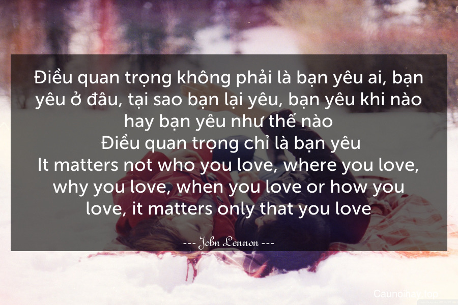 Điều quan trọng không phải là bạn yêu ai, bạn yêu ở đâu, tại sao bạn lại yêu, bạn yêu khi nào hay bạn yêu như thế nào. Điều quan trọng chỉ là bạn yêu.
It matters not who you love, where you love, why you love, when you love or how you love, it matters only that you love.