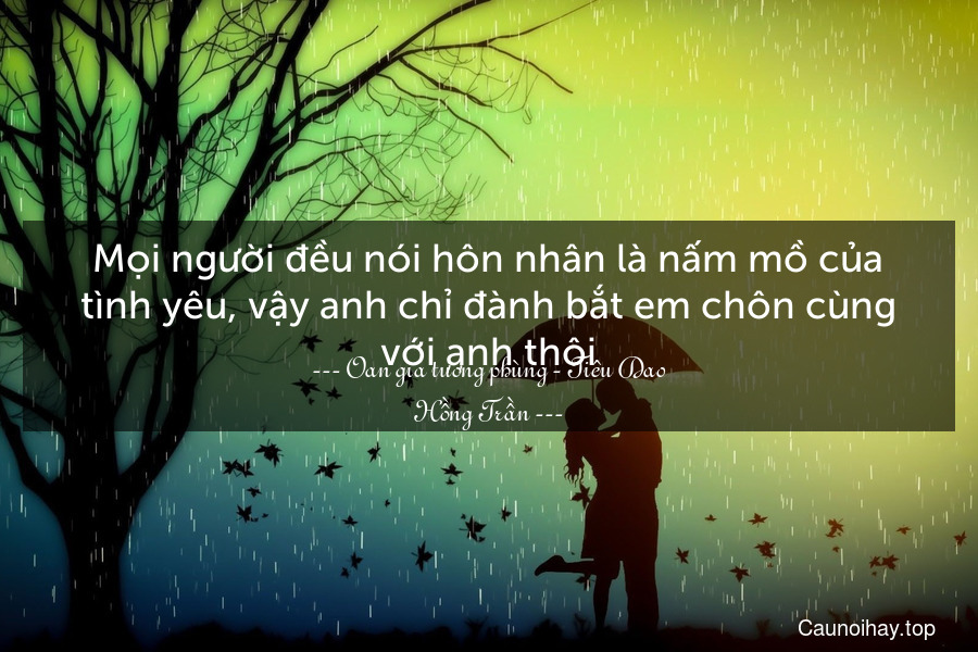 Mọi người đều nói hôn nhân là nấm mồ của tình yêu, vậy anh chỉ đành bắt em chôn cùng với anh thôi.