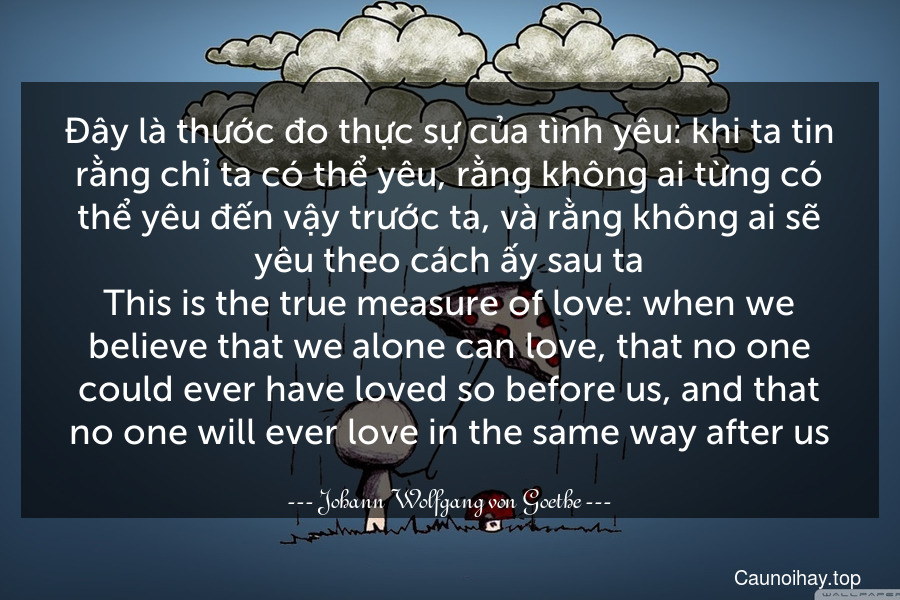 Đây là thước đo thực sự của tình yêu: khi ta tin rằng chỉ ta có thể yêu, rằng không ai từng có thể yêu đến vậy trước ta, và rằng không ai sẽ yêu theo cách ấy sau ta.
This is the true measure of love: when we believe that we alone can love, that no one could ever have loved so before us, and that no one will ever love in the same way after us.