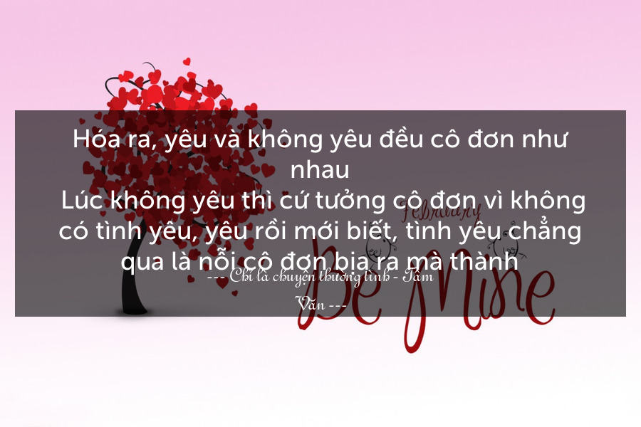 Hóa ra, yêu và không yêu đều cô đơn như nhau. Lúc không yêu thì cứ tưởng cô đơn vì không có tình yêu, yêu rồi mới biết, tình yêu chẳng qua là nỗi cô đơn bịa ra mà thành.