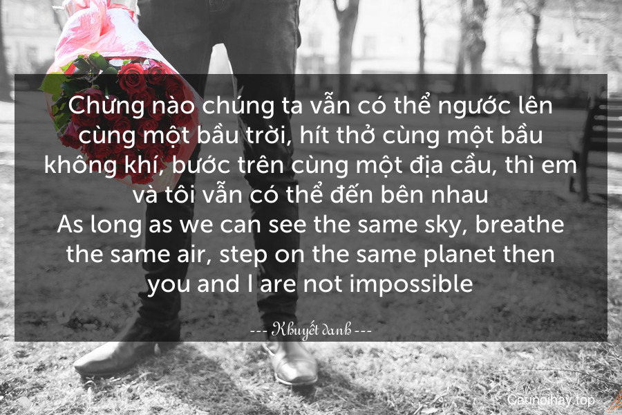 Chừng nào chúng ta vẫn có thể ngước lên cùng một bầu trời, hít thở cùng một bầu không khí, bước trên cùng một địa cầu, thì em và tôi vẫn có thể đến bên nhau.
As long as we can see the same sky, breathe the same air, step on the same planet then you and I are not impossible.