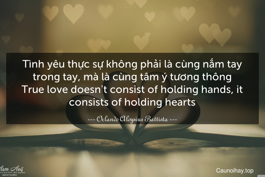 Tình yêu thực sự không phải là cùng nắm tay trong tay, mà là cùng tâm ý tương thông.
True love doesn't consist of holding hands, it consists of holding hearts.