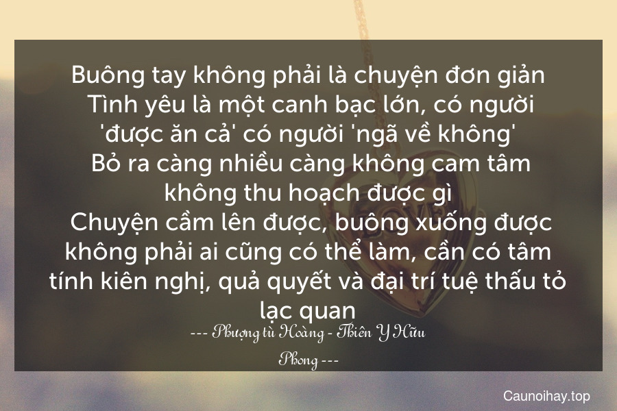 Buông tay không phải là chuyện đơn giản. Tình yêu là một canh bạc lớn, có người 'được ăn cả' có người 'ngã về không'. Bỏ ra càng nhiều càng không cam tâm không thu hoạch được gì. Chuyện cầm lên được, buông xuống được không phải ai cũng có thể làm, cần có tâm tính kiên nghị, quả quyết và đại trí tuệ thấu tỏ lạc quan.