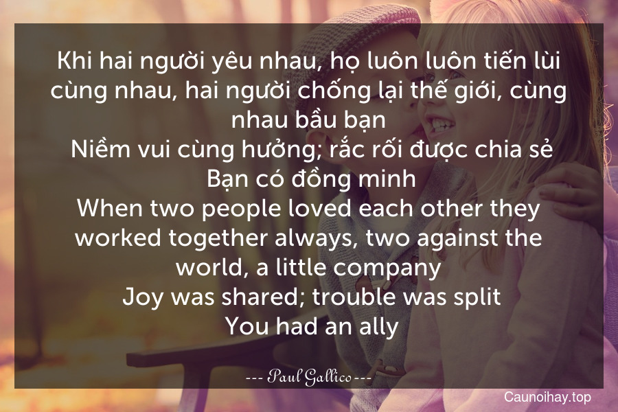 Khi hai người yêu nhau, họ luôn luôn tiến lùi cùng nhau, hai người chống lại thế giới, cùng nhau bầu bạn. Niềm vui cùng hưởng; rắc rối được chia sẻ. Bạn có đồng minh.
When two people loved each other they worked together always, two against the world, a little company. Joy was shared; trouble was split. You had an ally.