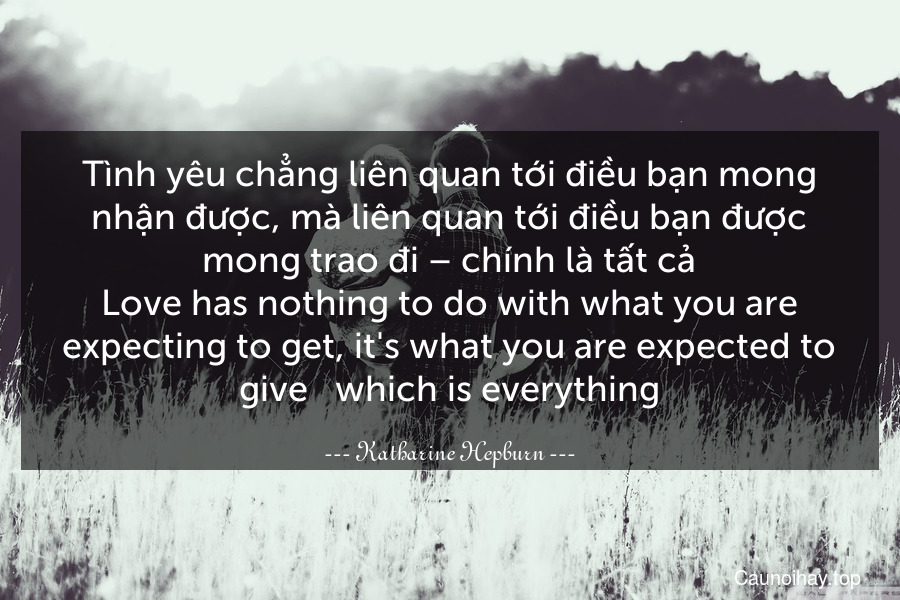 Tình yêu chẳng liên quan tới điều bạn mong nhận được, mà liên quan tới điều bạn được mong trao đi – chính là tất cả.
Love has nothing to do with what you are expecting to get, it's what you are expected to give - which is everything.