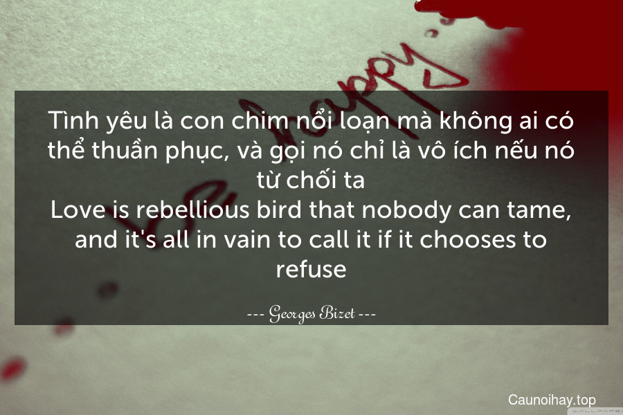Tình yêu là con chim nổi loạn mà không ai có thể thuần phục, và gọi nó chỉ là vô ích nếu nó từ chối ta.
Love is rebellious bird that nobody can tame, and it's all in vain to call it if it chooses to refuse.