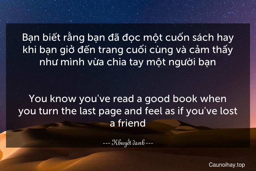 Bạn biết rằng bạn đã đọc một cuốn sách hay khi bạn giở đến trang cuối cùng và cảm thấy như mình vừa chia tay một người bạn.
-
You know you've read a good book when you turn the last page and feel as if you've lost a friend.