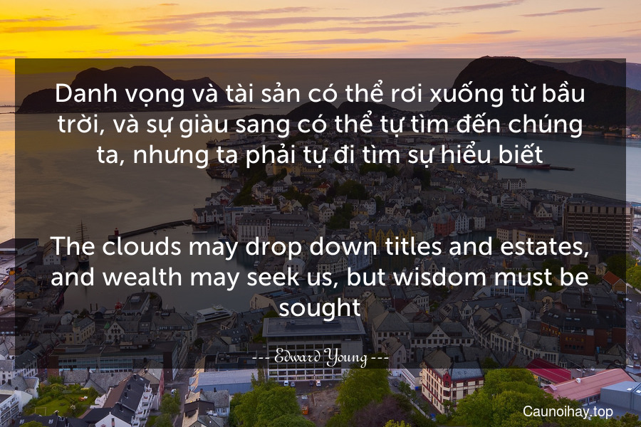 Danh vọng và tài sản có thể rơi xuống từ bầu trời, và sự giàu sang có thể tự tìm đến chúng ta, nhưng ta phải tự đi tìm sự hiểu biết.
-
The clouds may drop down titles and estates, and wealth may seek us, but wisdom must be sought.