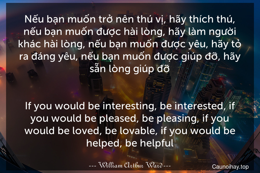 Nếu bạn muốn trở nên thú vị, hãy thích thú, nếu bạn muốn được hài lòng, hãy làm người khác hài lòng, nếu bạn muốn được yêu, hãy tỏ ra đáng yêu, nếu bạn muốn được giúp đỡ, hãy sẵn lòng giúp đỡ.
-
If you would be interesting, be interested, if you would be pleased, be pleasing, if you would be loved, be lovable, if you would be helped, be helpful.