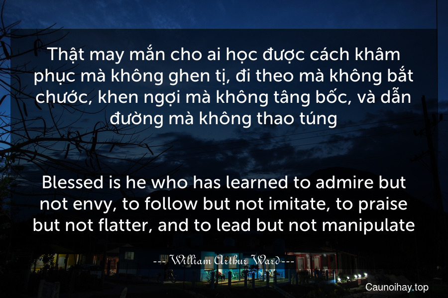 Thật may mắn cho ai học được cách khâm phục mà không ghen tị, đi theo mà không bắt chước, khen ngợi mà không tâng bốc, và dẫn đường mà không thao túng.
-
Blessed is he who has learned to admire but not envy, to follow but not imitate, to praise but not flatter, and to lead but not manipulate.