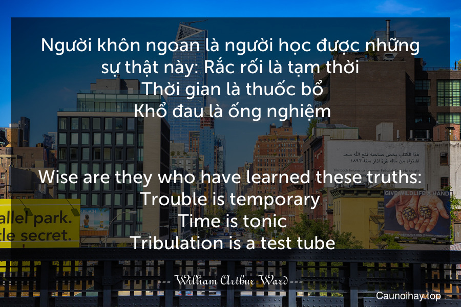 Người khôn ngoan là người học được những sự thật này: Rắc rối là tạm thời. Thời gian là thuốc bổ. Khổ đau là ống nghiệm.
-
Wise are they who have learned these truths: Trouble is temporary. Time is tonic. Tribulation is a test tube.