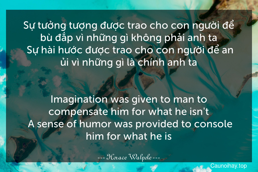 Sự tưởng tượng được trao cho con người để bù đắp vì những gì không phải anh ta. Sự hài hước được trao cho con người để an ủi vì những gì là chính anh ta.
-
Imagination was given to man to compensate him for what he isn't. A sense of humor was provided to console him for what he is.