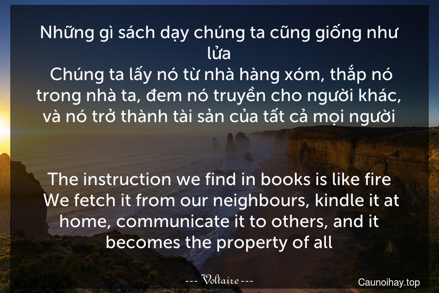 Những gì sách dạy chúng ta cũng giống như lửa. Chúng ta lấy nó từ nhà hàng xóm, thắp nó trong nhà ta, đem nó truyền cho người khác, và nó trở thành tài sản của tất cả mọi người.
-
The instruction we find in books is like fire. We fetch it from our neighbours, kindle it at home, communicate it to others, and it becomes the property of all.