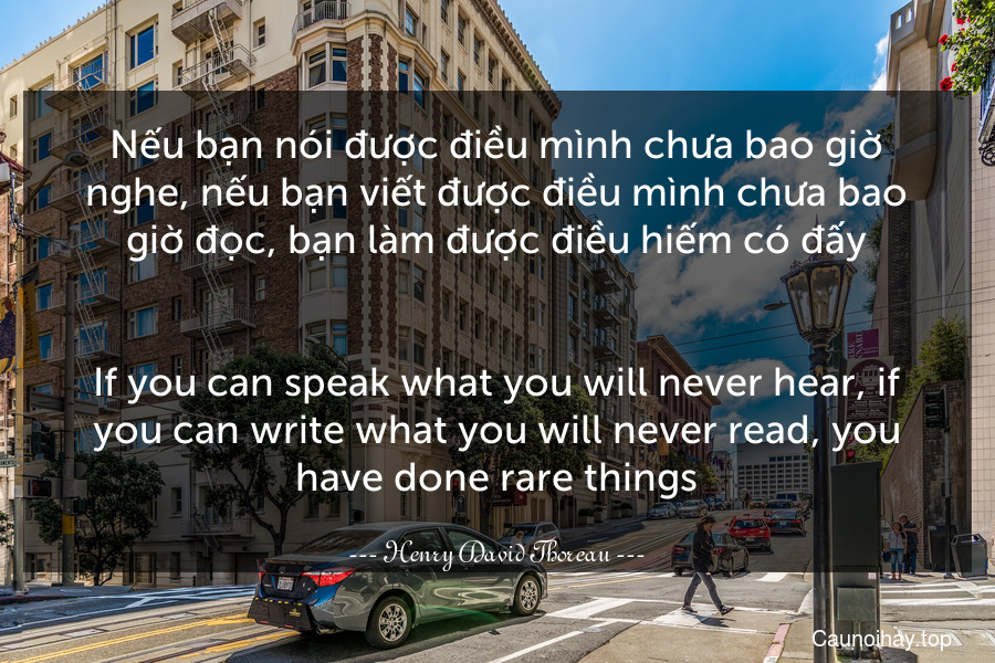Nếu bạn nói được điều mình chưa bao giờ nghe, nếu bạn viết được điều mình chưa bao giờ đọc, bạn làm được điều hiếm có đấy.
-
If you can speak what you will never hear, if you can write what you will never read, you have done rare things.