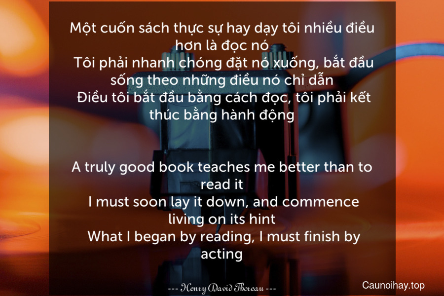 Một cuốn sách thực sự hay dạy tôi nhiều điều hơn là đọc nó. Tôi phải nhanh chóng đặt nó xuống, bắt đầu sống theo những điều nó chỉ dẫn. Điều tôi bắt đầu bằng cách đọc, tôi phải kết thúc bằng hành động.
-
A truly good book teaches me better than to read it. I must soon lay it down, and commence living on its hint. What I began by reading, I must finish by acting.