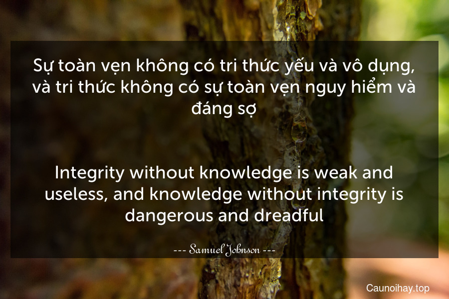 Sự toàn vẹn không có tri thức yếu và vô dụng, và tri thức không có sự toàn vẹn nguy hiểm và đáng sợ.
-
Integrity without knowledge is weak and useless, and knowledge without integrity is dangerous and dreadful.