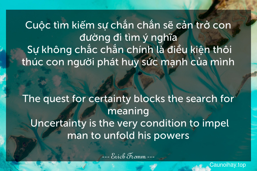 Cuộc tìm kiếm sự chắn chắn sẽ cản trở con đường đi tìm ý nghĩa. Sự không chắc chắn chính là điều kiện thôi thúc con người phát huy sức mạnh của mình.
-
The quest for certainty blocks the search for meaning. Uncertainty is the very condition to impel man to unfold his powers.