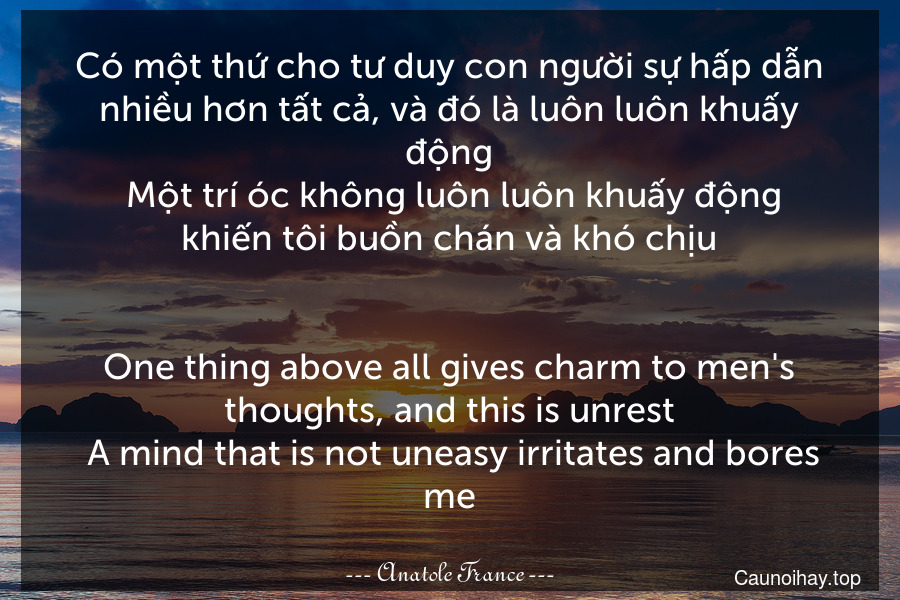 Có một thứ cho tư duy con người sự hấp dẫn nhiều hơn tất cả, và đó là luôn luôn khuấy động. Một trí óc không luôn luôn khuấy động khiến tôi buồn chán và khó chịu.
-
One thing above all gives charm to men's thoughts, and this is unrest. A mind that is not uneasy irritates and bores me.