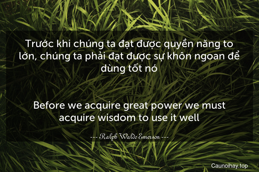 Trước khi chúng ta đạt được quyền năng to lớn, chúng ta phải đạt được sự khôn ngoan để dùng tốt nó.
-
Before we acquire great power we must acquire wisdom to use it well.