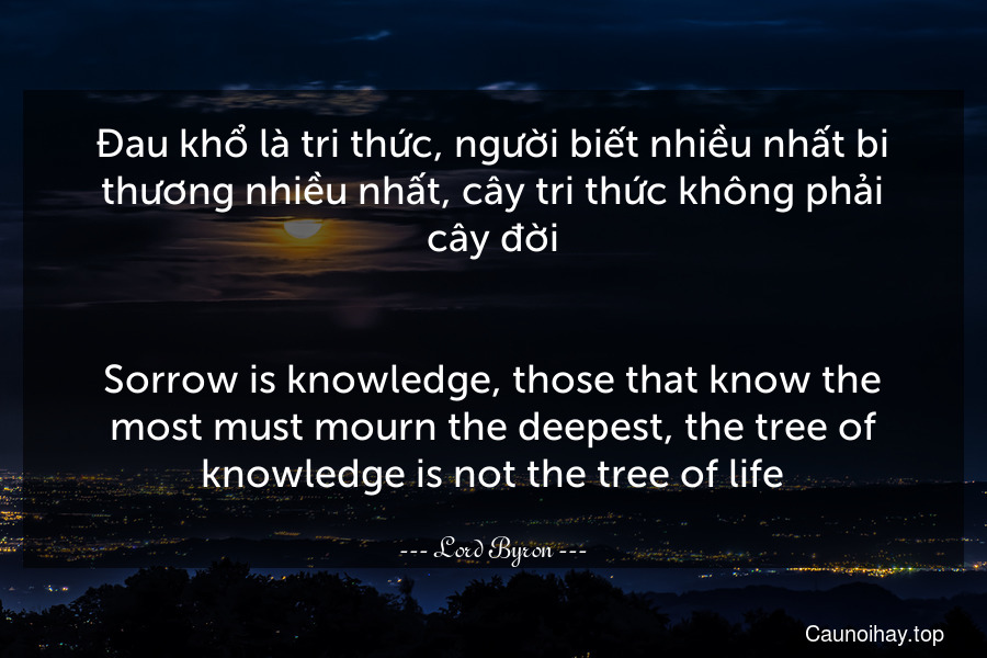 Đau khổ là tri thức, người biết nhiều nhất bi thương nhiều nhất, cây tri thức không phải cây đời.
-
Sorrow is knowledge, those that know the most must mourn the deepest, the tree of knowledge is not the tree of life.