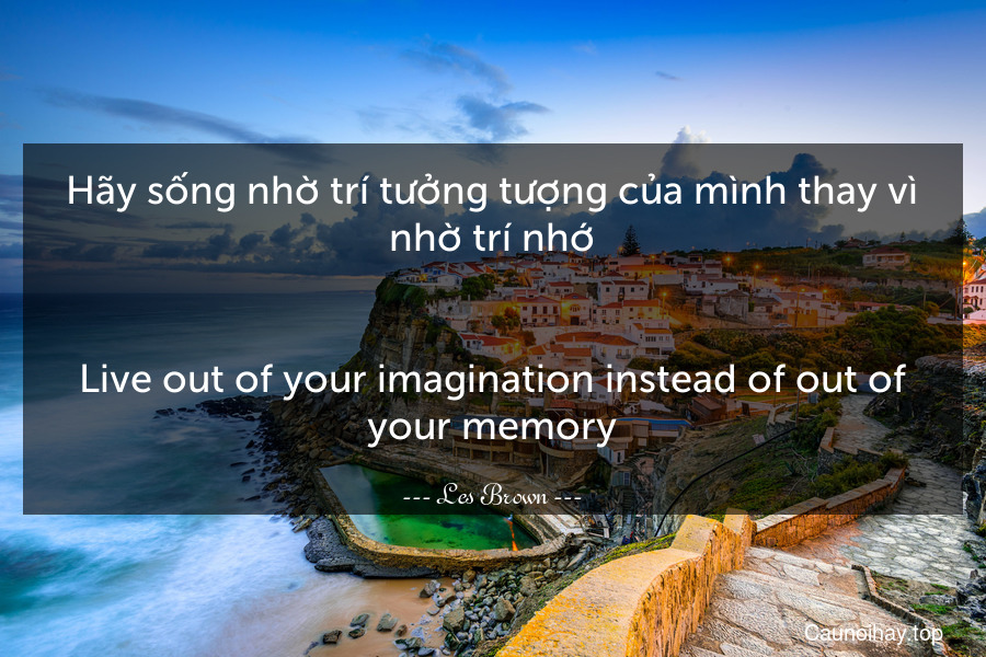 Hãy sống nhờ trí tưởng tượng của mình thay vì nhờ trí nhớ.
-
Live out of your imagination instead of out of your memory.