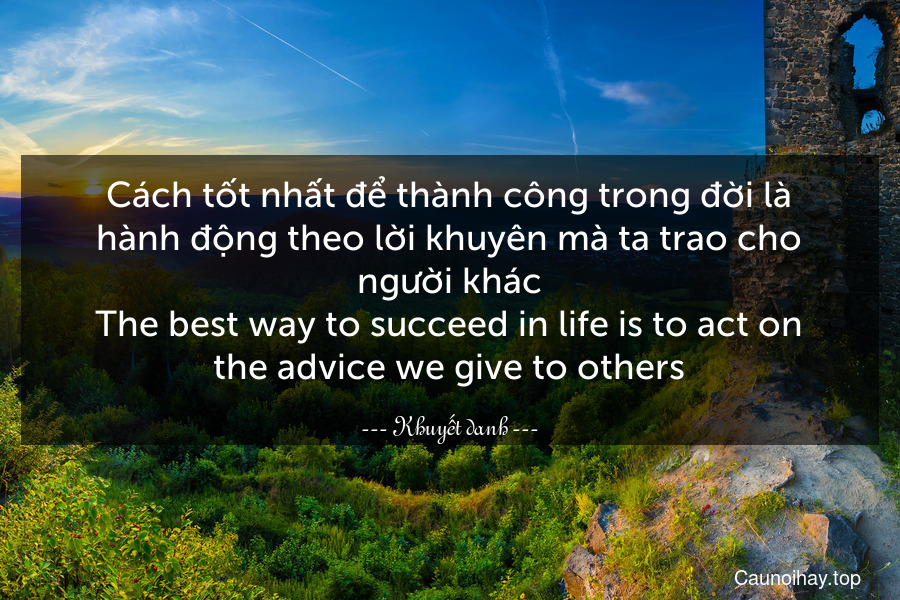 Cách tốt nhất để thành công trong đời là hành động theo lời khuyên mà ta trao cho người khác.
The best way to succeed in life is to act on the advice we give to others.