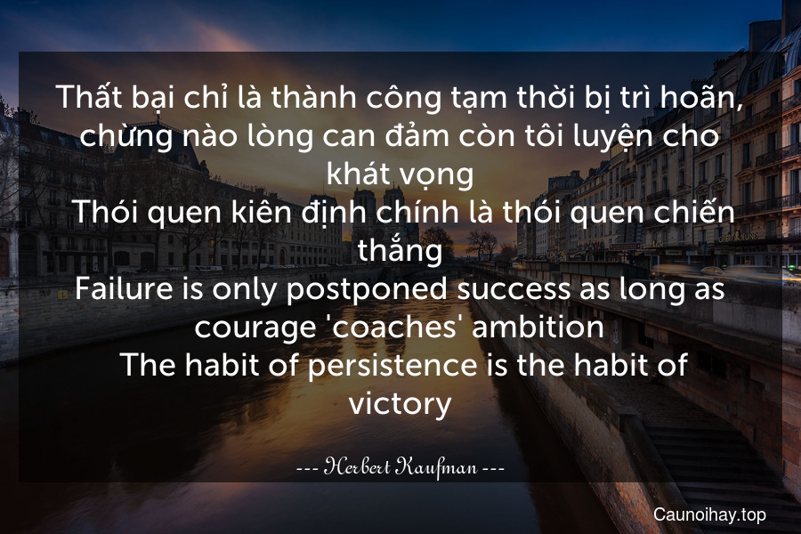 Thất bại chỉ là thành công tạm thời bị trì hoãn, chừng nào lòng can đảm còn tôi luyện cho khát vọng. Thói quen kiên định chính là thói quen chiến thắng.
Failure is only postponed success as long as courage 'coaches' ambition. The habit of persistence is the habit of victory.