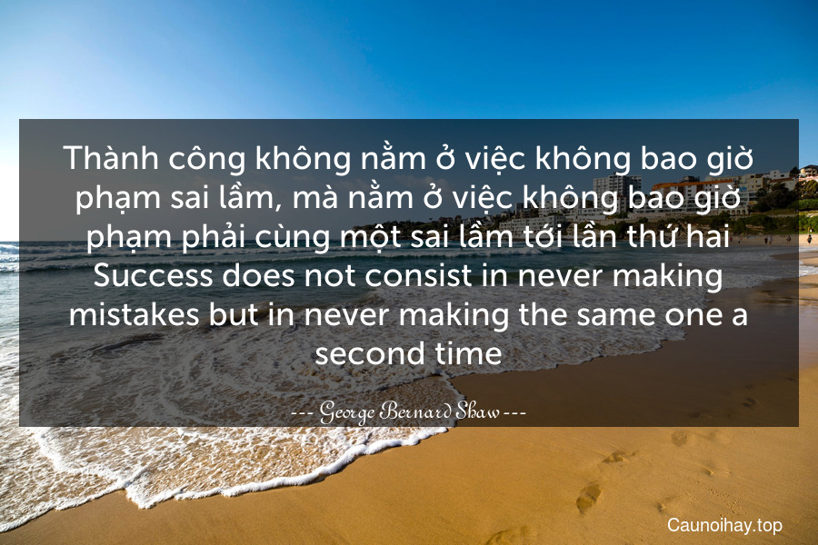 Thành công không nằm ở việc không bao giờ phạm sai lầm, mà nằm ở việc không bao giờ phạm phải cùng một sai lầm tới lần thứ hai.
Success does not consist in never making mistakes but in never making the same one a second time.