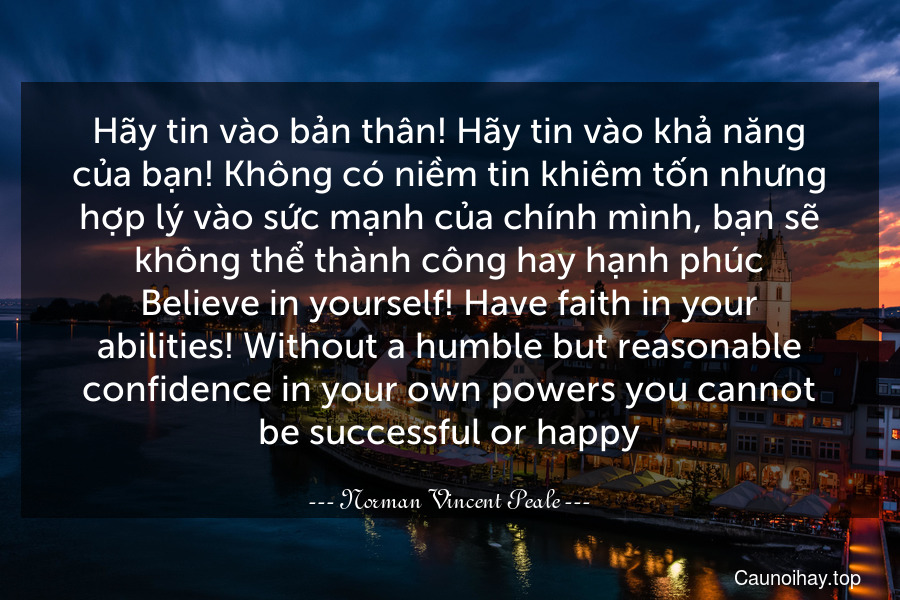 Hãy tin vào bản thân! Hãy tin vào khả năng của bạn! Không có niềm tin khiêm tốn nhưng hợp lý vào sức mạnh của chính mình, bạn sẽ không thể thành công hay hạnh phúc.
Believe in yourself! Have faith in your abilities! Without a humble but reasonable confidence in your own powers you cannot be successful or happy.