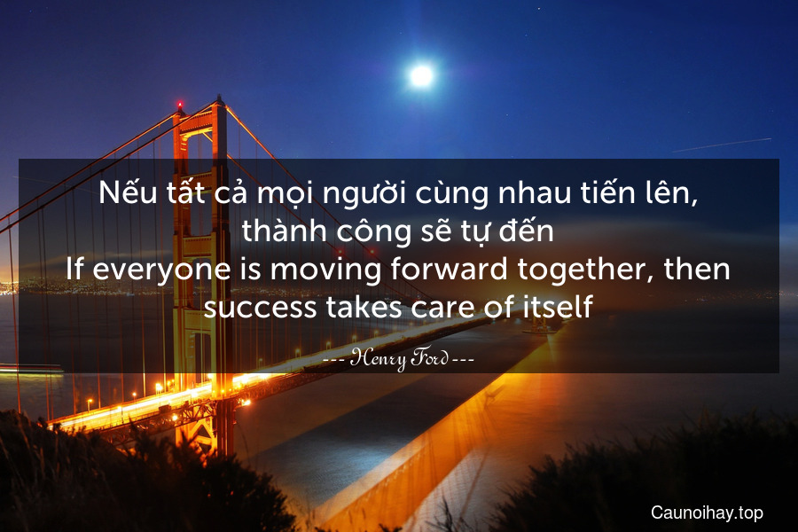 Nếu tất cả mọi người cùng nhau tiến lên, thành công sẽ tự đến.
If everyone is moving forward together, then success takes care of itself.