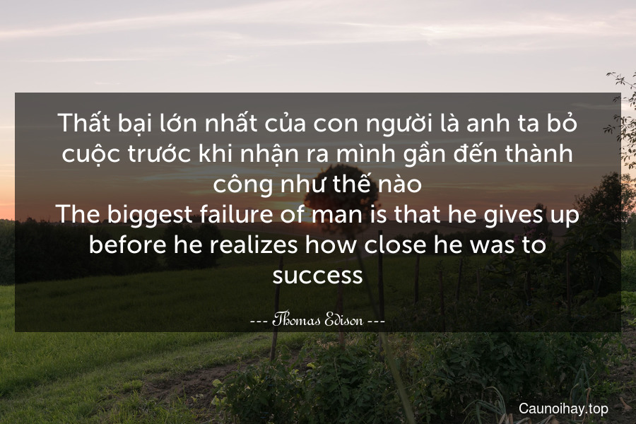 Thất bại lớn nhất của con người là anh ta bỏ cuộc trước khi nhận ra mình gần đến thành công như thế nào.
The biggest failure of man is that he gives up before he realizes how close he was to success.