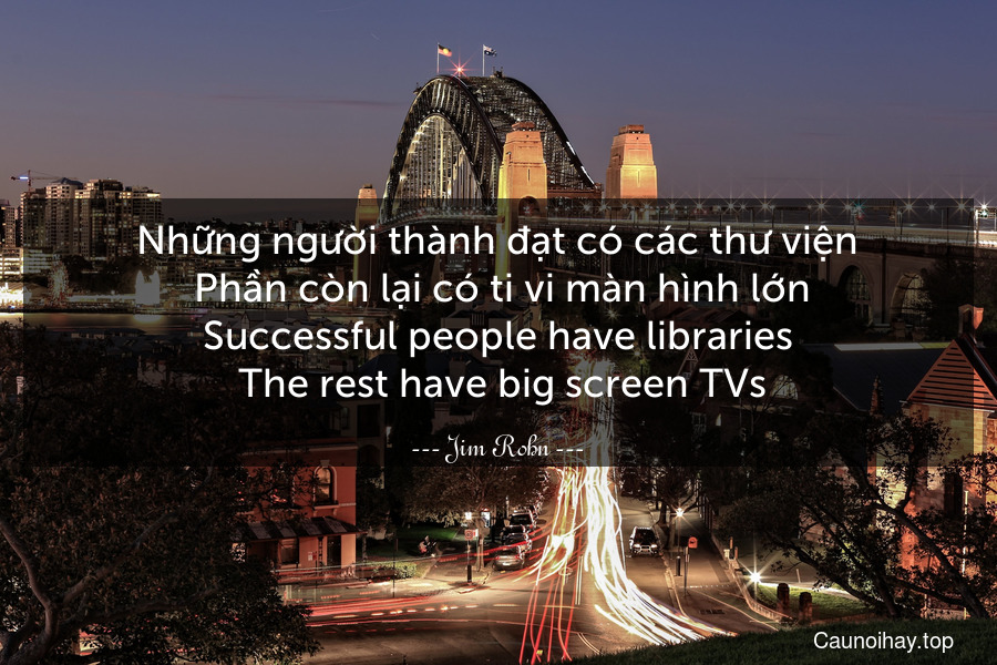 Những người thành đạt có các thư viện. Phần còn lại có ti vi màn hình lớn.
Successful people have libraries. The rest have big screen TVs.