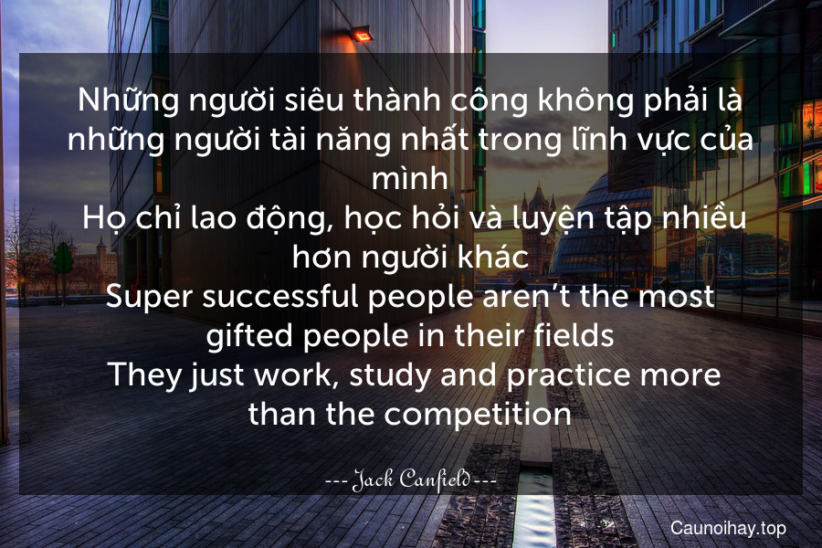 Những người siêu thành công không phải là những người tài năng nhất trong lĩnh vực của mình. Họ chỉ lao động, học hỏi và luyện tập nhiều hơn người khác.
Super-successful people aren’t the most gifted people in their fields. They just work, study and practice more than the competition.