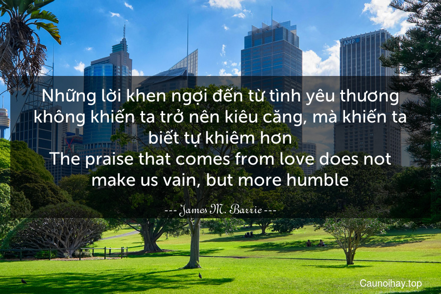 Những lời khen ngợi đến từ tình yêu thương không khiến ta trở nên kiêu căng, mà khiến ta biết tự khiêm hơn.
The praise that comes from love does not make us vain, but more humble.