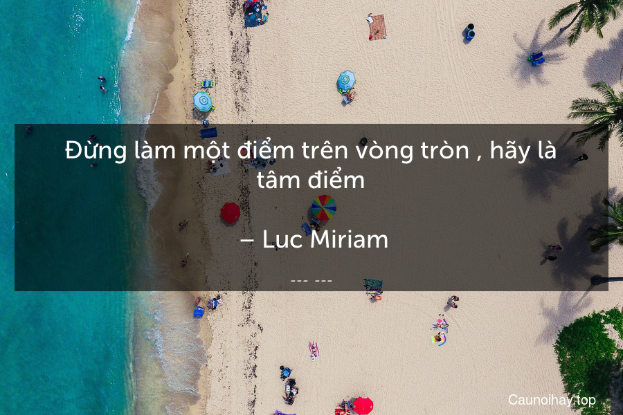 Đừng làm một điểm trên vòng tròn , hãy là tâm điểm.
 – Luc Miriam