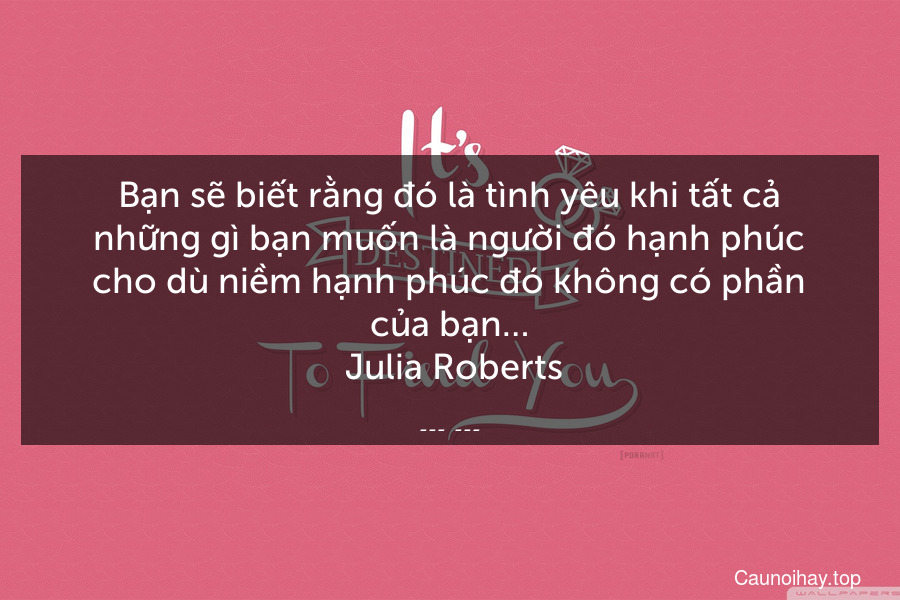 Bạn sẽ biết rằng đó là tình yêu khi tất cả những gì bạn muốn là người đó hạnh phúc cho dù niềm hạnh phúc đó không có phần của bạn…
 Julia Roberts