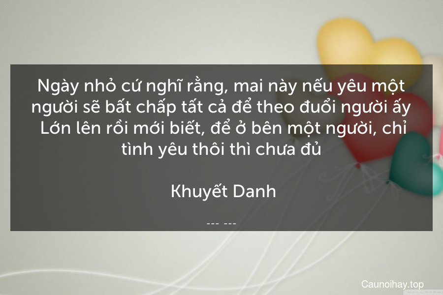 Ngày nhỏ cứ nghĩ rằng, mai này nếu yêu một người sẽ bất chấp tất cả để theo đuổi người ấy. Lớn lên rồi mới biết, để ở bên một người, chỉ tình yêu thôi thì chưa đủ.
 Khuyết Danh