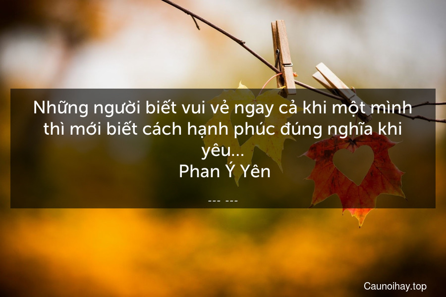 Những người biết vui vẻ ngay cả khi một mình thì mới biết cách hạnh phúc đúng nghĩa khi yêu…
 Phan Ý Yên