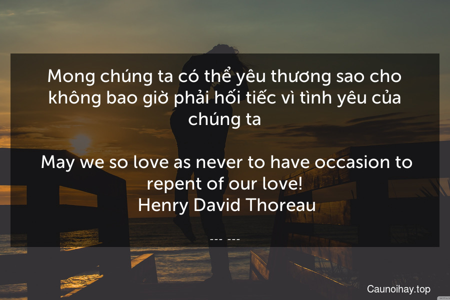 Mong chúng ta có thể yêu thương sao cho không bao giờ phải hối tiếc vì tình yêu của chúng ta.
 May we so love as never to have occasion to repent of our love!
 Henry David Thoreau