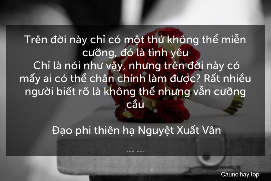 Trên đời này chỉ có một thứ không thể miễn cưỡng, đó là tình yêu. Chỉ là nói như vậy, nhưng trên đời này có mấy ai có thể chân chính làm được? Rất nhiều người biết rõ là không thể nhưng vẫn cưỡng cầu.
 Đạo phi thiên hạ Nguyệt Xuất Vân