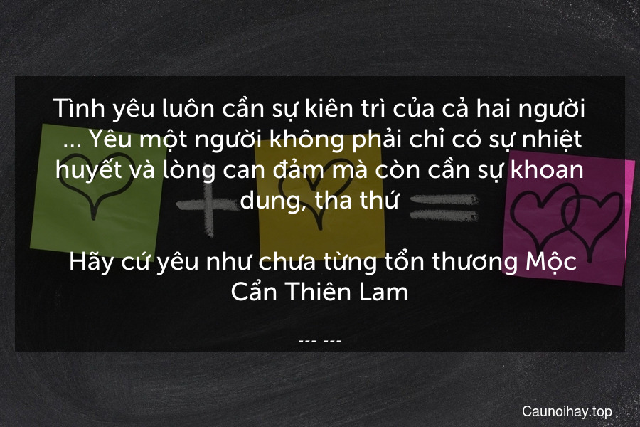 Tình yêu luôn cần sự kiên trì của cả hai người. … Yêu một người không phải chỉ có sự nhiệt huyết và lòng can đảm mà còn cần sự khoan dung, tha thứ.
 Hãy cứ yêu như chưa từng tổn thương Mộc Cẩn Thiên Lam