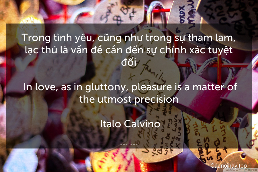 Trong tình yêu, cũng như trong sự tham lam, lạc thú là vấn đề cần đến sự chính xác tuyệt đối.
 In love, as in gluttony, pleasure is a matter of the utmost precision.
 Italo Calvino