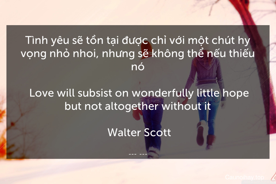 Tình yêu sẽ tồn tại được chỉ với một chút hy vọng nhỏ nhoi, nhưng sẽ không thể nếu thiếu nó.
 Love will subsist on wonderfully little hope but not altogether without it.
 Walter Scott