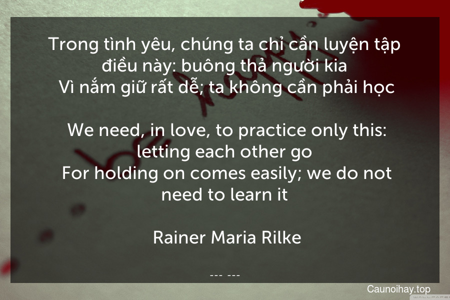 Trong tình yêu, chúng ta chỉ cần luyện tập điều này: buông thả người kia. Vì nắm giữ rất dễ; ta không cần phải học.
 We need, in love, to practice only this: letting each other go. For holding on comes easily; we do not need to learn it.
 Rainer Maria Rilke