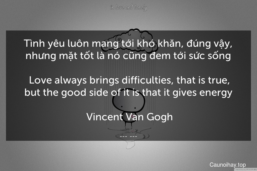Tình yêu luôn mang tới khó khăn, đúng vậy, nhưng mặt tốt là nó cũng đem tới sức sống.
 Love always brings difficulties, that is true, but the good side of it is that it gives energy.
 Vincent Van Gogh