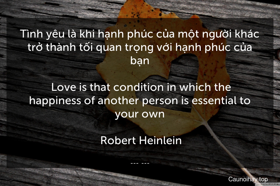 Tình yêu là khi hạnh phúc của một người khác trở thành tối quan trọng với hạnh phúc của bạn.
 Love is that condition in which the happiness of another person is essential to your own.
 Robert Heinlein