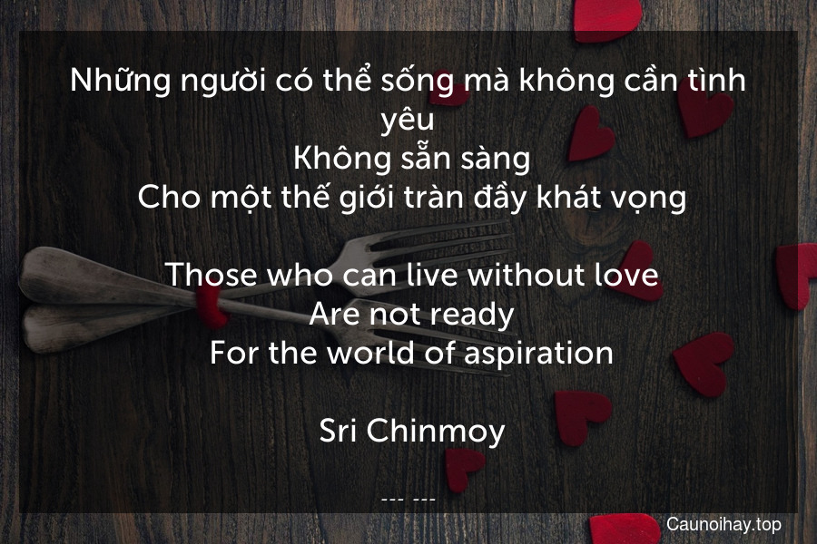 Những người có thể sống mà không cần tình yêu
 Không sẵn sàng
 Cho một thế giới tràn đầy khát vọng.
 Those who can live without love
 Are not ready
 For the world of aspiration.
 Sri Chinmoy