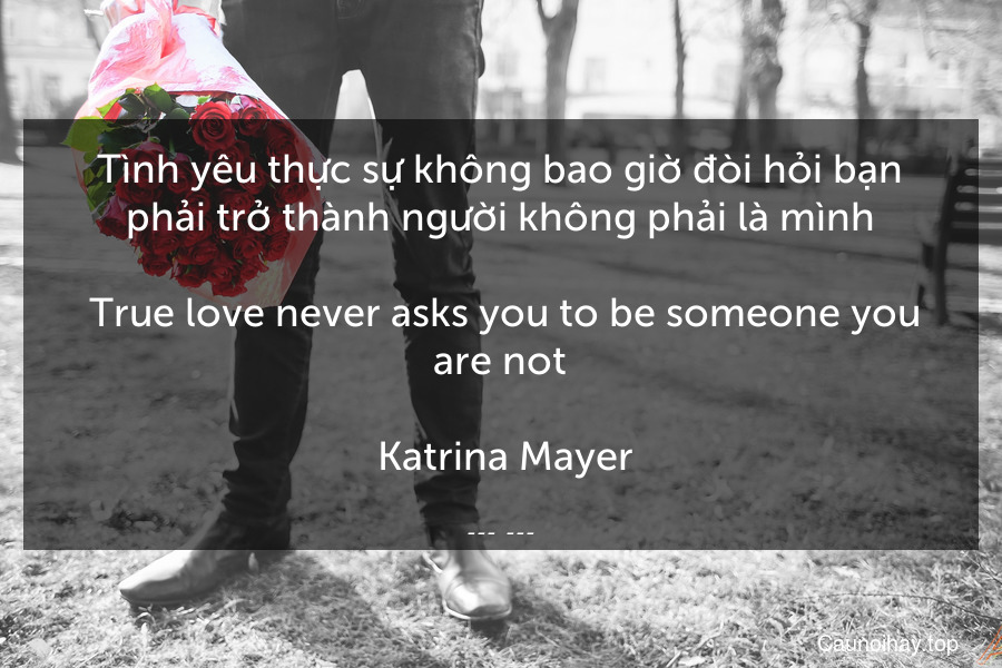 Tình yêu thực sự không bao giờ đòi hỏi bạn phải trở thành người không phải là mình.
 True love never asks you to be someone you are not.
 Katrina Mayer